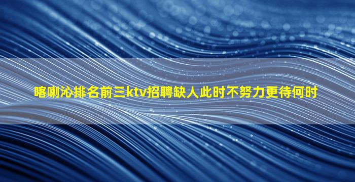 喀喇沁排名前三ktv招聘缺人此时不努力更待何时
